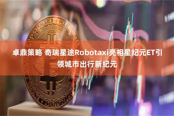 卓鼎策略 奇瑞星途Robotaxi亮相星纪元ET引领城市出行新纪元