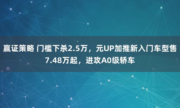 赢证策略 门槛下杀2.5万，元UP加推新入门车型售7.48万起，进攻A0级轿车