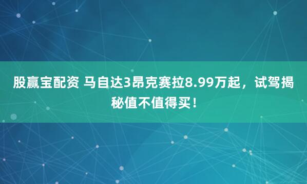 股赢宝配资 马自达3昂克赛拉8.99万起，试驾揭秘值不值得买！
