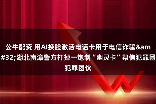 公牛配资 用AI换脸激活电话卡用于电信诈骗 湖北南漳警方打掉一炮制“幽灵卡”帮信犯罪团伙