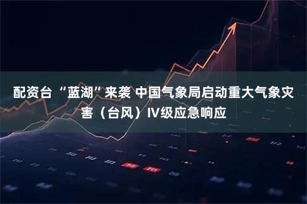 配资台 “蓝湖”来袭 中国气象局启动重大气象灾害（台风）Ⅳ级应急响应