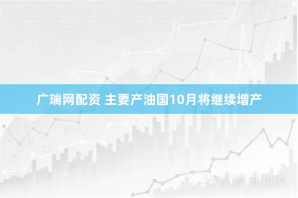 广瑞网配资 主要产油国10月将继续增产