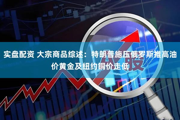 实盘配资 大宗商品综述：特朗普施压俄罗斯推高油价　黄金及纽约铜价走低