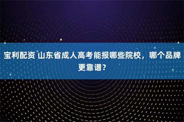 宝利配资 山东省成人高考能报哪些院校，哪个品牌更靠谱？