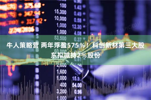 牛人策略营 两年浮盈575％！科创新材第三大股东拟减持2％股份