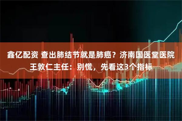 鑫亿配资 查出肺结节就是肺癌？济南国医堂医院王敦仁主任：别慌，先看这3个指标