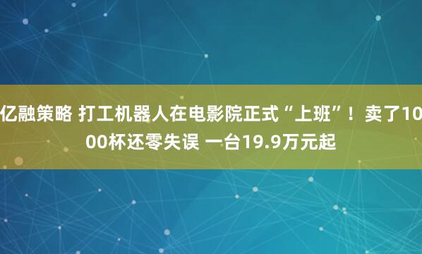 亿融策略 打工机器人在电影院正式“上班”!卖了1000杯还零失误 一台19.9万元起