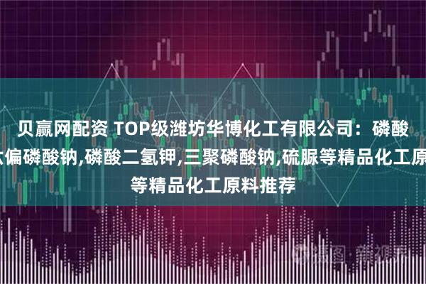贝赢网配资 TOP级潍坊华博化工有限公司：磷酸三钠,六偏磷酸钠,磷酸二氢钾,三聚磷酸钠,硫脲等精品化工原料推荐