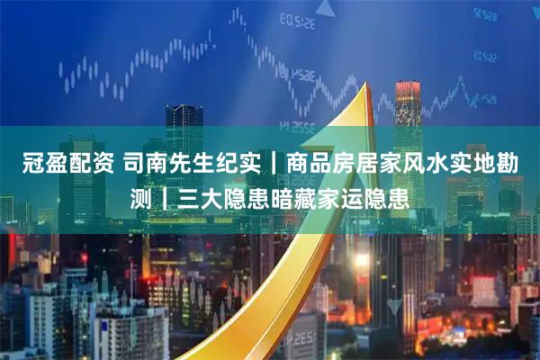 冠盈配资 司南先生纪实｜商品房居家风水实地勘测｜三大隐患暗藏家运隐患