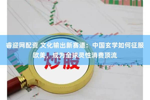 睿迎网配资 文化输出新赛道：中国玄学如何征服欧美，成为全球灵性消费顶流