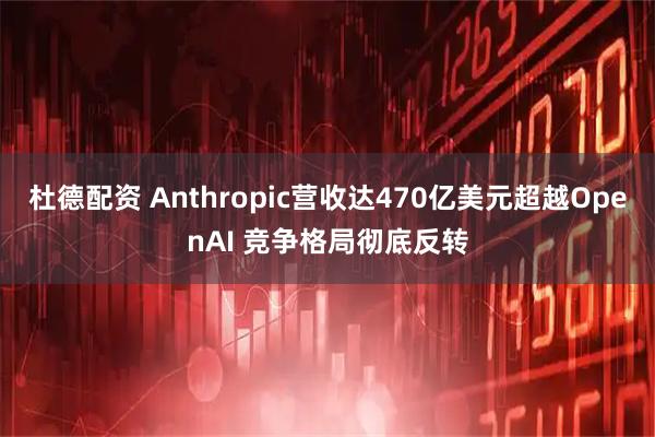 杜德配资 Anthropic营收达470亿美元超越OpenAI 竞争格局彻底反转