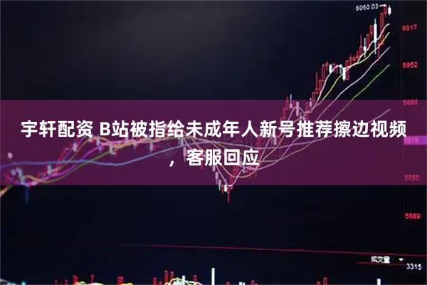 宇轩配资 B站被指给未成年人新号推荐擦边视频，客服回应